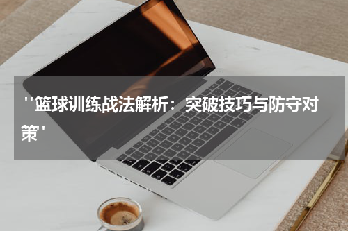  "篮球训练战法解析：突破技巧与防守对策"