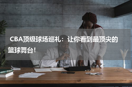  CBA顶级球场巡礼：让你看到最顶尖的篮球舞台！