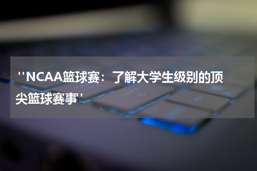  "NCAA篮球赛：了解大学生级别的顶尖篮球赛事"