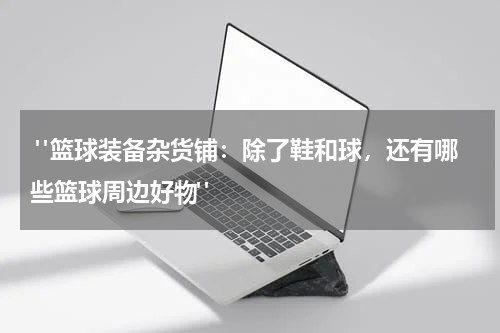  "篮球装备杂货铺：除了鞋和球，还有哪些篮球周边好物"