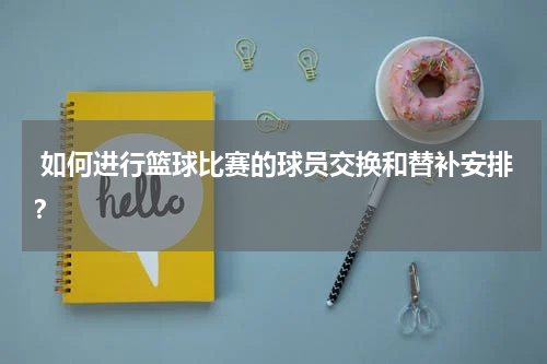  如何进行篮球比赛的球员交换和替补安排？