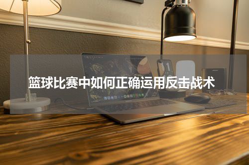  篮球比赛中如何正确运用反击战术
