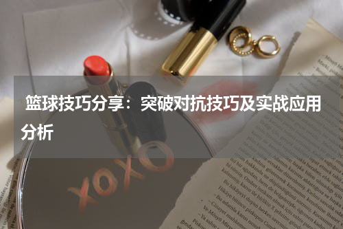  篮球技巧分享：突破对抗技巧及实战应用分析