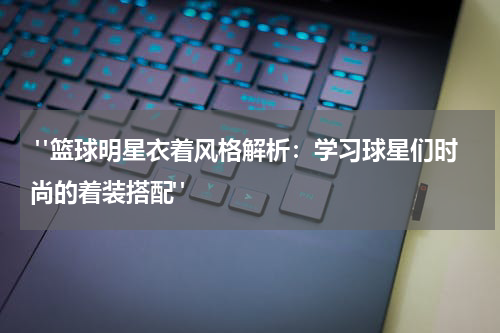  "篮球明星衣着风格解析：学习球星们时尚的着装搭配"