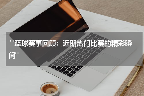 "篮球赛事回顾：近期热门比赛的精彩瞬间"