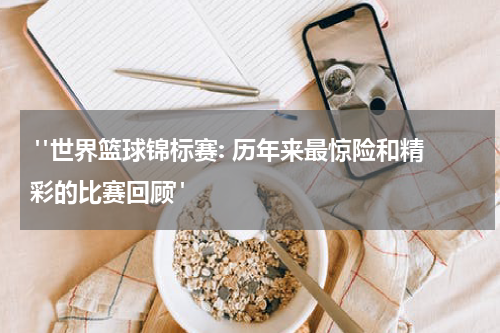  "世界篮球锦标赛: 历年来最惊险和精彩的比赛回顾"