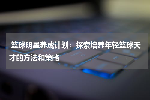  篮球明星养成计划：探索培养年轻篮球天才的方法和策略