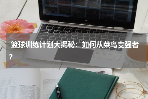  篮球训练计划大揭秘：如何从菜鸟变强者？