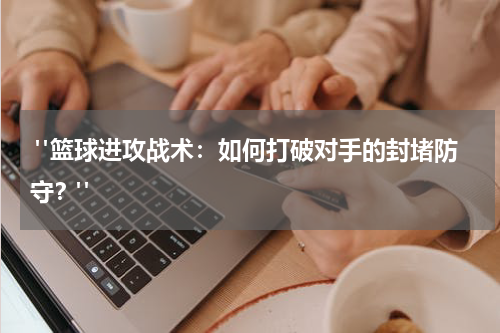  "篮球进攻战术：如何打破对手的封堵防守？"