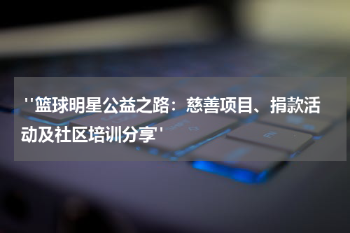  "篮球明星公益之路：慈善项目、捐款活动及社区培训分享"