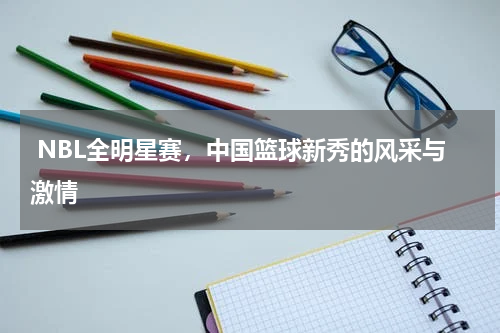  NBL全明星赛，中国篮球新秀的风采与激情