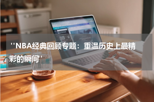  "NBA经典回顾专题：重温历史上最精彩的瞬间" 