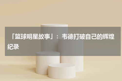  「篮球明星故事」：韦德打破自己的辉煌纪录