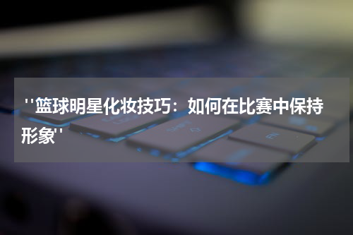  "篮球明星化妆技巧：如何在比赛中保持形象"