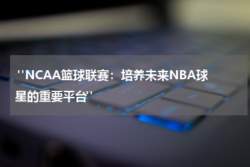  "NCAA篮球联赛：培养未来NBA球星的重要平台"