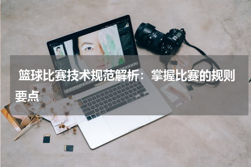  篮球比赛技术规范解析：掌握比赛的规则要点