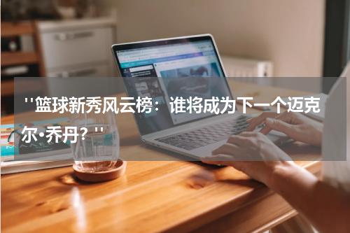  "篮球新秀风云榜：谁将成为下一个迈克尔·乔丹？"