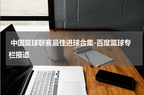  中国篮球联赛最佳进球合集-百度篮球专栏报道