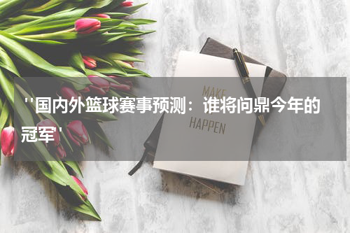 "国内外篮球赛事预测：谁将问鼎今年的冠军" 