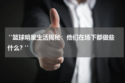  "篮球明星生活揭秘：他们在场下都做些什么？"