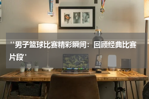  "男子篮球比赛精彩瞬间：回顾经典比赛片段"