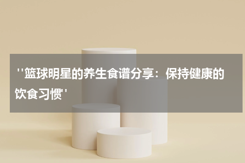  "篮球明星的养生食谱分享：保持健康的饮食习惯"