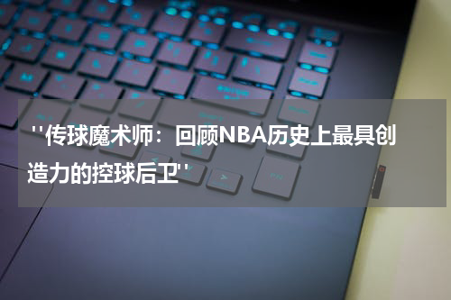  "传球魔术师：回顾NBA历史上最具创造力的控球后卫"
