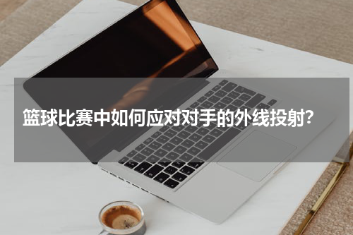  篮球比赛中如何应对对手的外线投射？