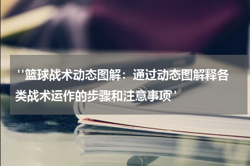  "篮球战术动态图解：通过动态图解释各类战术运作的步骤和注意事项"