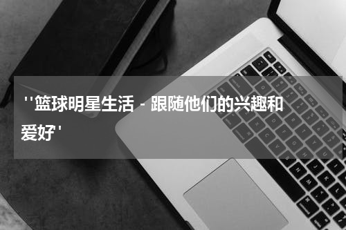  "篮球明星生活 - 跟随他们的兴趣和爱好"