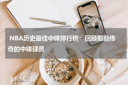  NBA历史最佳中锋排行榜：回顾那些传奇的中锋球员