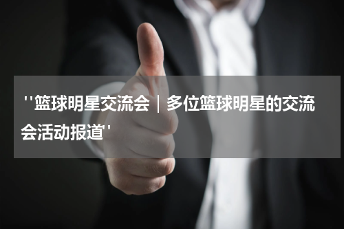  "篮球明星交流会｜多位篮球明星的交流会活动报道"