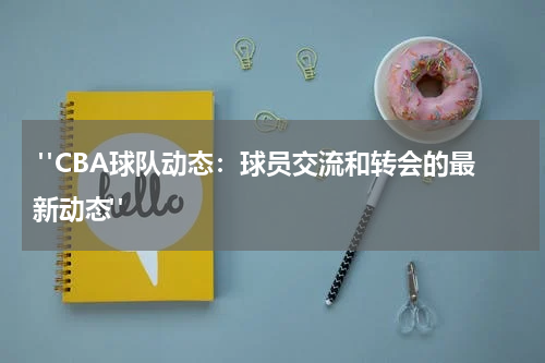 "CBA球队动态：球员交流和转会的最新动态" 