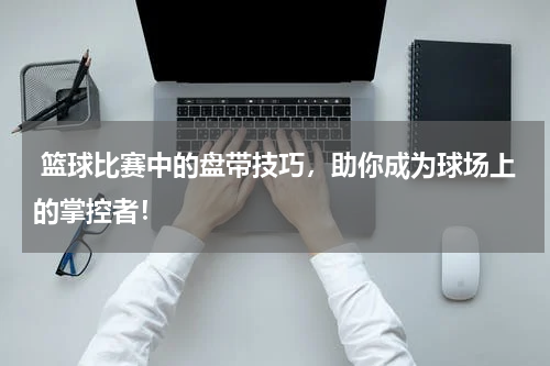 篮球比赛中的盘带技巧，助你成为球场上的掌控者！
