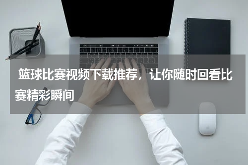  篮球比赛视频下载推荐，让你随时回看比赛精彩瞬间