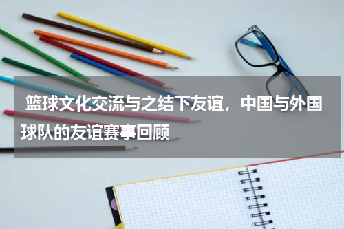  篮球文化交流与之结下友谊，中国与外国球队的友谊赛事回顾