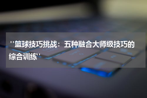  "篮球技巧挑战：五种融合大师级技巧的综合训练"