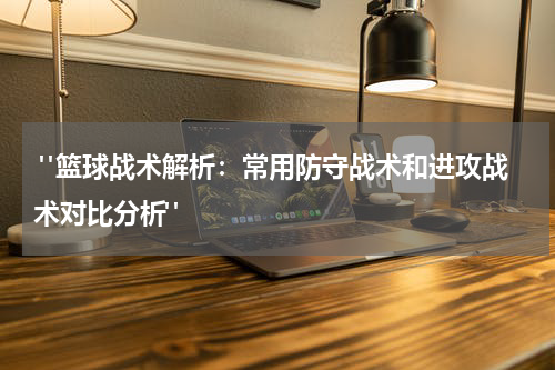  "篮球战术解析：常用防守战术和进攻战术对比分析"