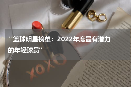  "篮球明星榜单：2022年度最有潜力的年轻球员"