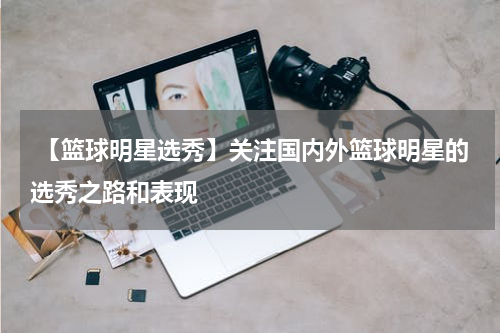  【篮球明星选秀】关注国内外篮球明星的选秀之路和表现