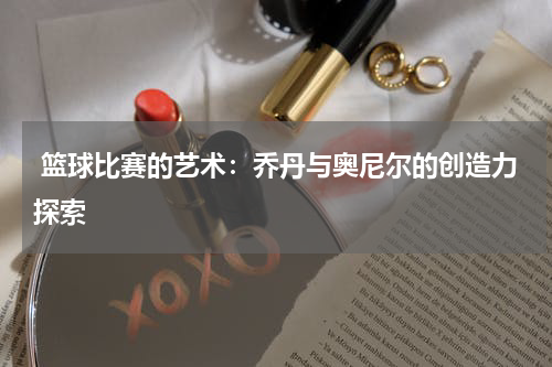  篮球比赛的艺术：乔丹与奥尼尔的创造力探索