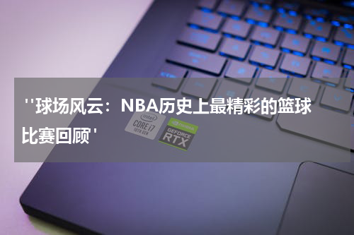  "球场风云：NBA历史上最精彩的篮球比赛回顾"