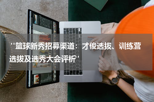  "篮球新秀招募渠道：才俊选拔、训练营选拔及选秀大会评析"