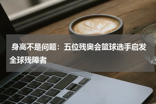  身高不是问题：五位残奥会篮球选手启发全球残障者