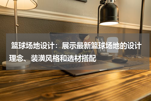  篮球场地设计：展示最新篮球场地的设计理念、装潢风格和选材搭配
