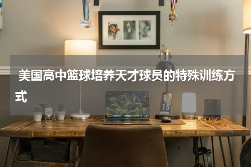  美国高中篮球培养天才球员的特殊训练方式
