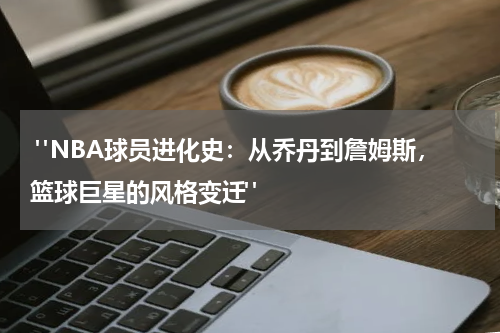  "NBA球员进化史：从乔丹到詹姆斯，篮球巨星的风格变迁"