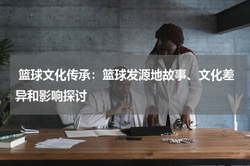  篮球文化传承：篮球发源地故事、文化差异和影响探讨