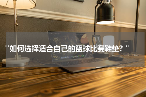  "如何选择适合自己的篮球比赛鞋垫？"