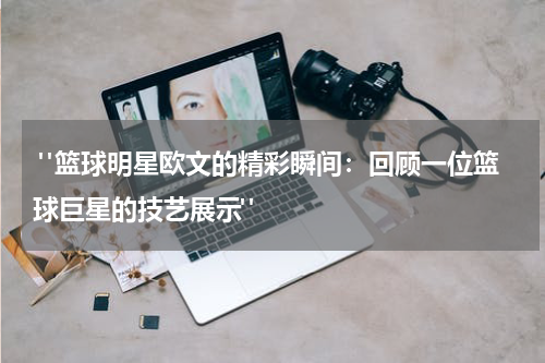  "篮球明星欧文的精彩瞬间：回顾一位篮球巨星的技艺展示"